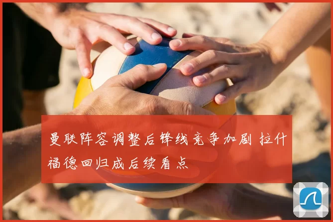 曼联阵容调整后锋线竞争加剧 拉什福德回归成后续看点