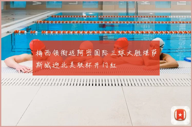 梅西领衔迈阿密国际三球大胜堪萨斯城迎北美联杯开门红