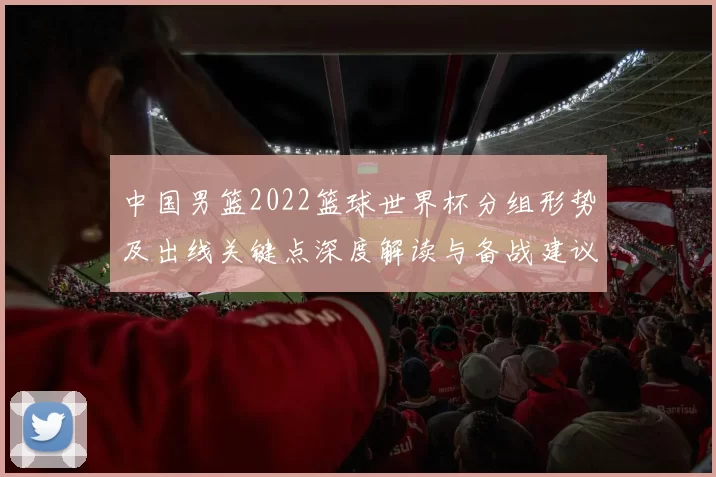 中国男篮2022篮球世界杯分组形势及出线关键点深度解读与备战建议