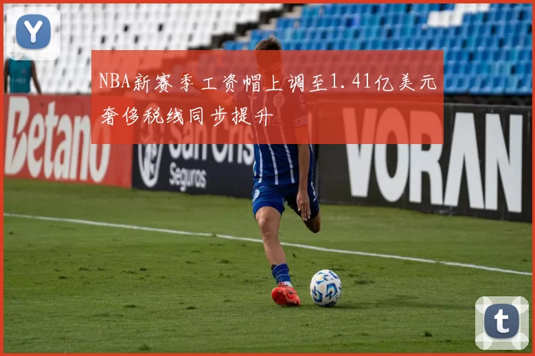 NBA新赛季工资帽上调至1.41亿美元奢侈税线同步提升
