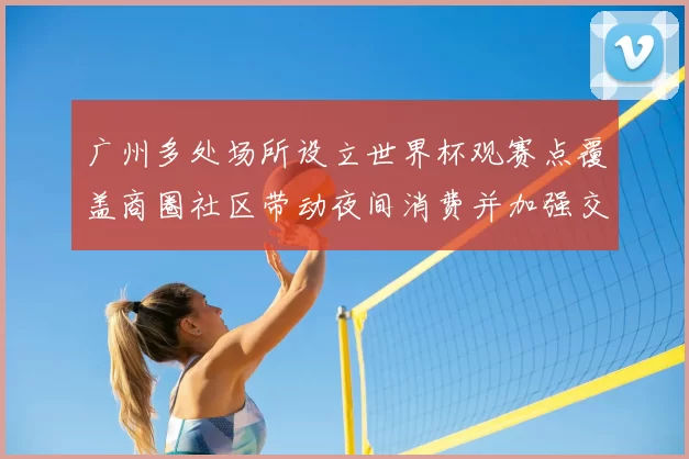 广州多处场所设立世界杯观赛点覆盖商圈社区带动夜间消费并加强交通保障