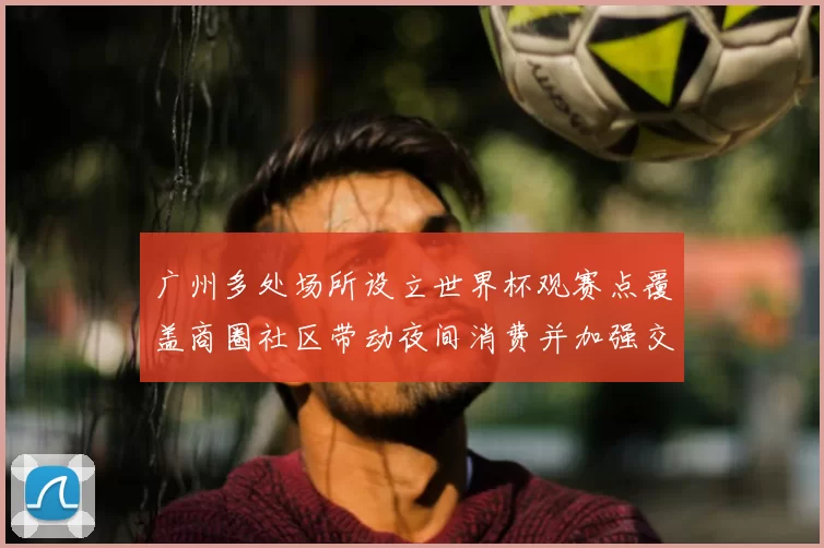 广州多处场所设立世界杯观赛点覆盖商圈社区带动夜间消费并加强交通保障