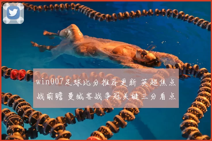 win007足球比分推荐更新 英超焦点战前瞻 曼城客战争冠关键三分看点