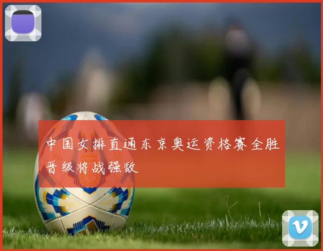 中国女排直通东京奥运资格赛全胜晋级将战强敌