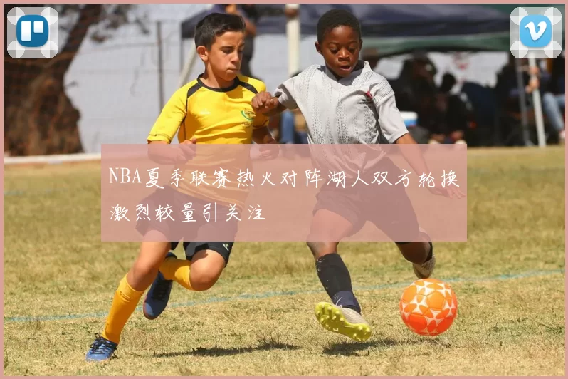NBA夏季联赛热火对阵湖人双方轮换激烈较量引关注