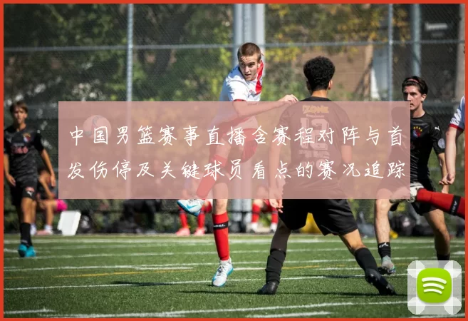 中国男篮赛事直播含赛程对阵与首发伤停及关键球员看点的赛况追踪