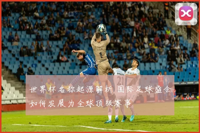 世界杯名称起源解析 国际足球盛会如何发展为全球顶级赛事