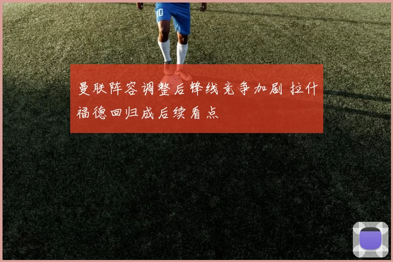 曼联阵容调整后锋线竞争加剧 拉什福德回归成后续看点