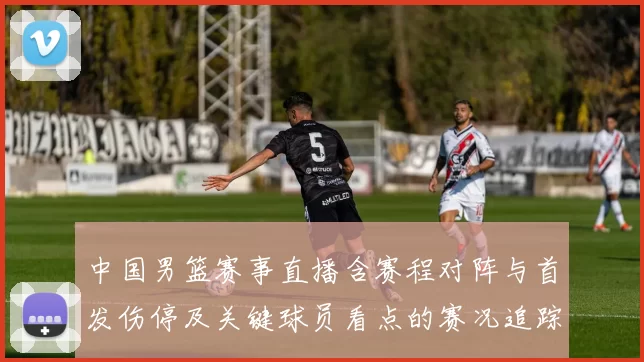 中国男篮赛事直播含赛程对阵与首发伤停及关键球员看点的赛况追踪