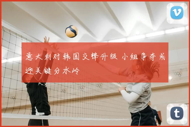 意大利对韩国交锋升级 小组争夺或迎关键分水岭
