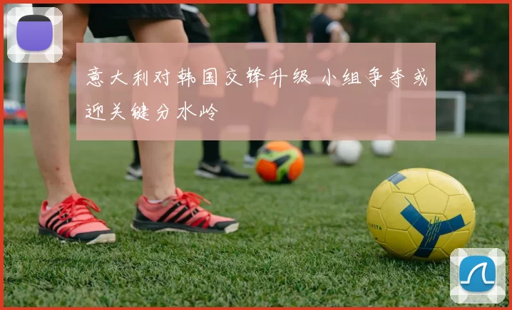 意大利对韩国交锋升级 小组争夺或迎关键分水岭