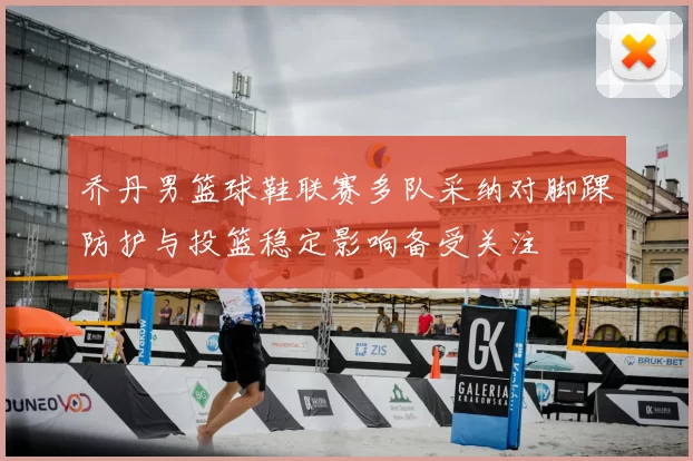 乔丹男篮球鞋联赛多队采纳对脚踝防护与投篮稳定影响备受关注