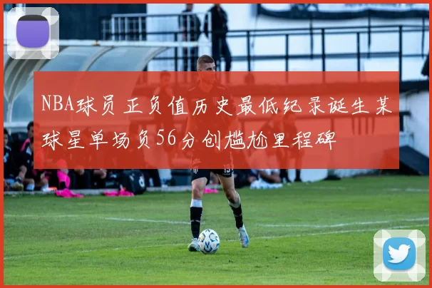 NBA球员正负值历史最低纪录诞生某球星单场负56分创尴尬里程碑