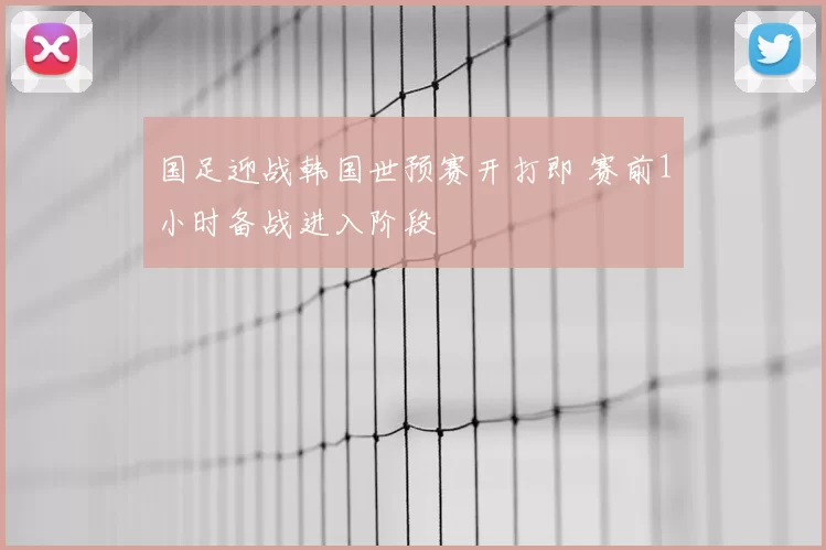 国足迎战韩国世预赛开打即 赛前1小时备战进入阶段