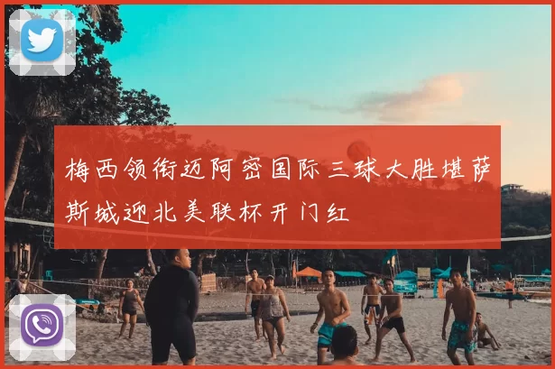 梅西领衔迈阿密国际三球大胜堪萨斯城迎北美联杯开门红