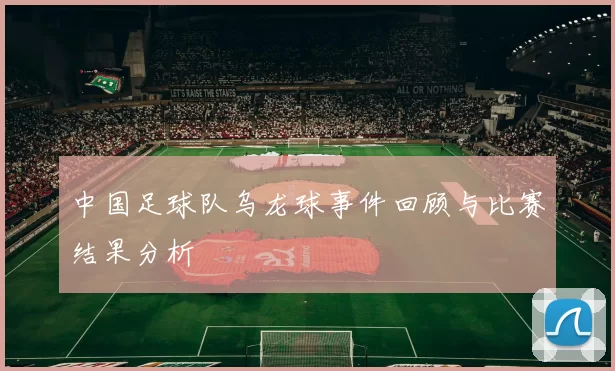 中国足球队乌龙球事件回顾与比赛结果分析