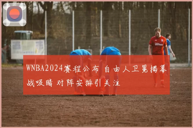 WNBA2024赛程公布 自由人卫冕揭幕战吸睛 对阵安排引关注