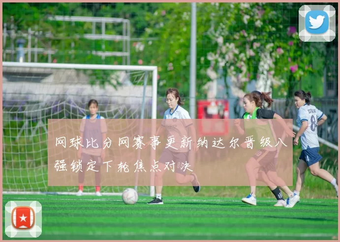 网球比分网赛事更新纳达尔晋级八强锁定下轮焦点对决