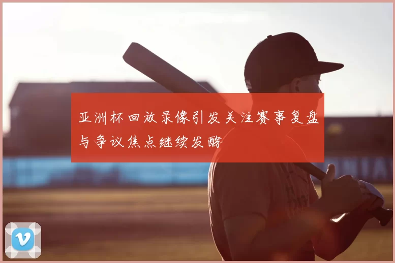 亚洲杯回放录像引发关注赛事复盘与争议焦点继续发酵