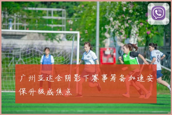 广州亚运会阴影下赛事筹备加速安保升级成焦点