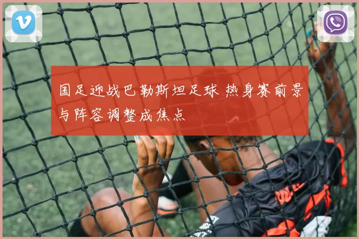 国足迎战巴勒斯坦足球 热身赛前景与阵容调整成焦点
