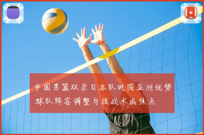 中国男篮双杀日本队巩固亚洲优势 球队阵容调整与技战术成焦点