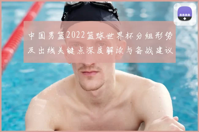 中国男篮2022篮球世界杯分组形势及出线关键点深度解读与备战建议