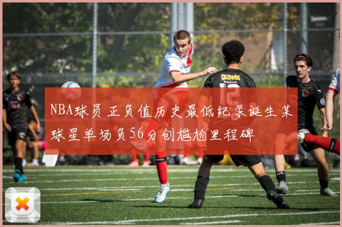 NBA球员正负值历史最低纪录诞生某球星单场负56分创尴尬里程碑