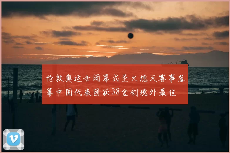 伦敦奥运会闭幕式圣火熄灭赛事落幕中国代表团获38金创境外最佳