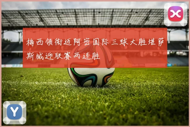 梅西领衔迈阿密国际三球大胜堪萨斯城迎联赛两连胜