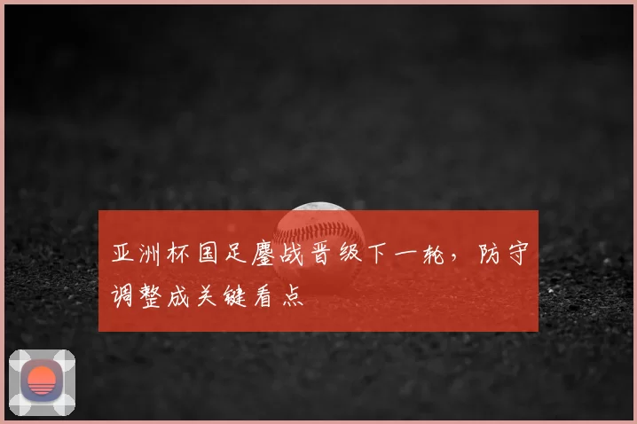 亚洲杯国足鏖战晋级下一轮，防守调整成关键看点