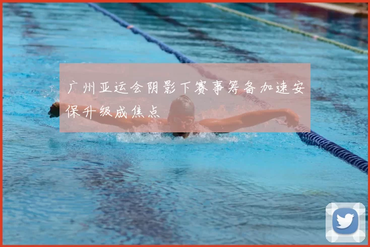 广州亚运会阴影下赛事筹备加速安保升级成焦点
