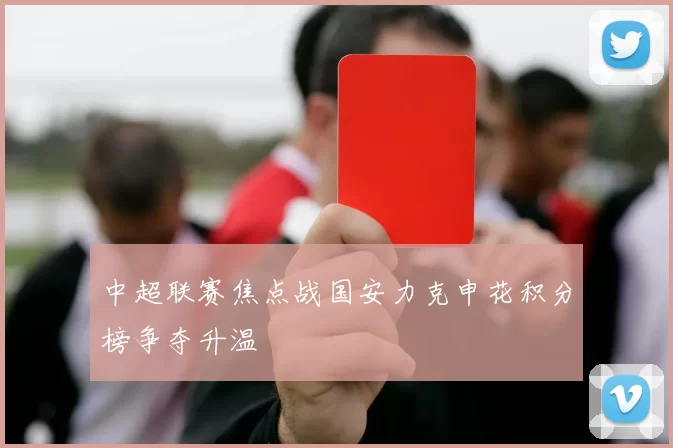 中超联赛焦点战国安力克申花积分榜争夺升温