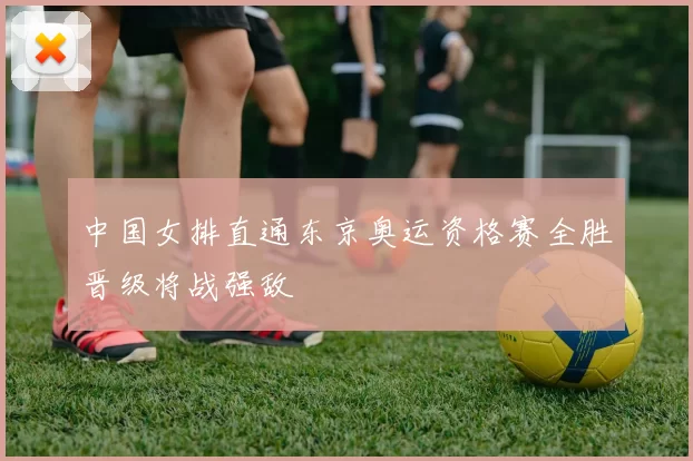 中国女排直通东京奥运资格赛全胜晋级将战强敌