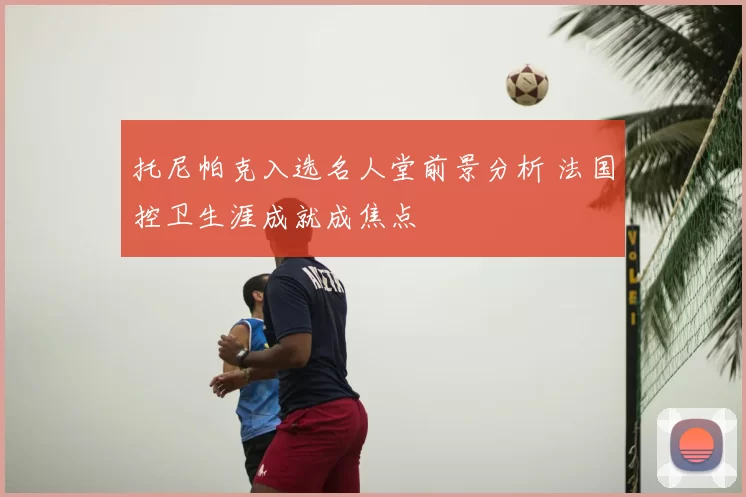 托尼帕克入选名人堂前景分析 法国控卫生涯成就成焦点