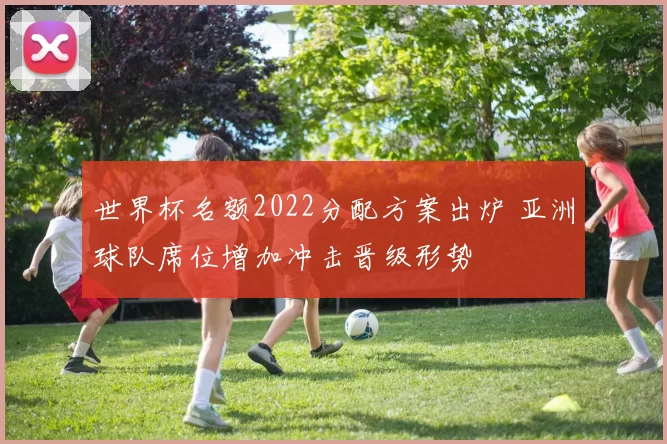 世界杯名额2022分配方案出炉 亚洲球队席位增加冲击晋级形势