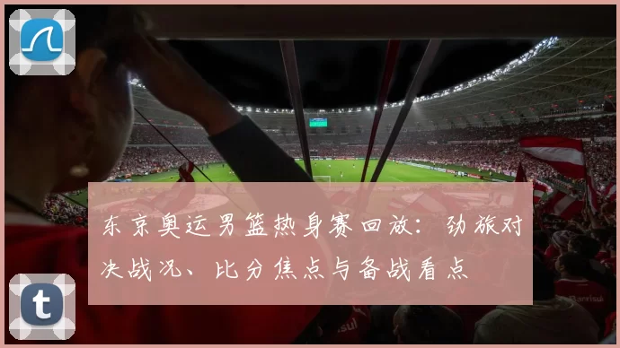 东京奥运男篮热身赛回放：劲旅对决战况、比分焦点与备战看点