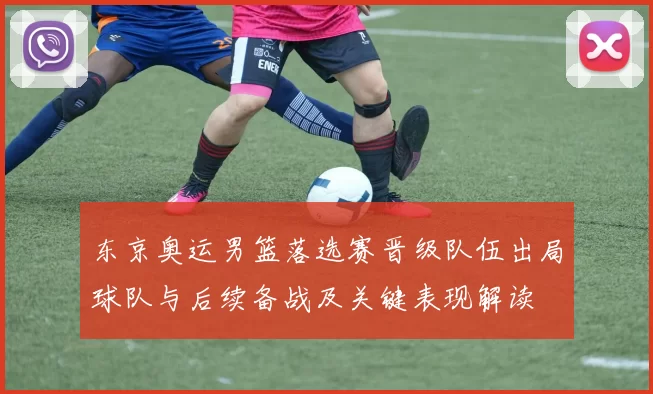 东京奥运男篮落选赛晋级队伍出局球队与后续备战及关键表现解读
