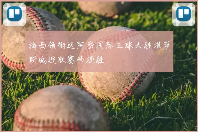 梅西领衔迈阿密国际三球大胜堪萨斯城迎联赛两连胜