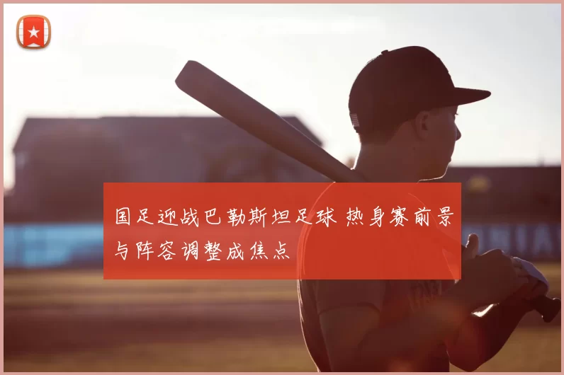 国足迎战巴勒斯坦足球 热身赛前景与阵容调整成焦点