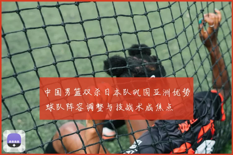 中国男篮双杀日本队巩固亚洲优势 球队阵容调整与技战术成焦点
