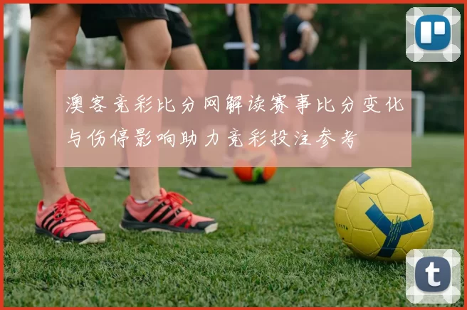 澳客竞彩比分网解读赛事比分变化与伤停影响助力竞彩投注参考