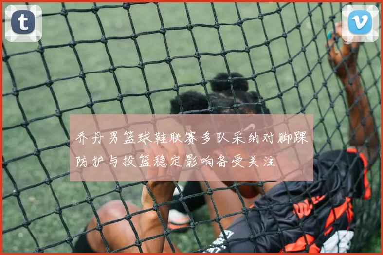 乔丹男篮球鞋联赛多队采纳对脚踝防护与投篮稳定影响备受关注