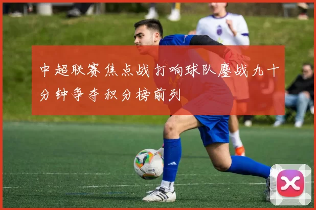 中超联赛焦点战打响球队鏖战九十分钟争夺积分榜前列