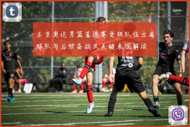 东京奥运男篮落选赛晋级队伍出局球队与后续备战及关键表现解读