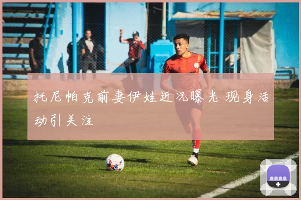 托尼帕克前妻伊娃近况曝光 现身活动引关注